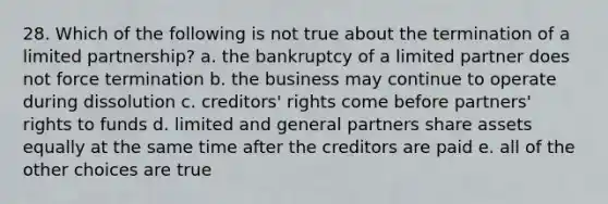 28. Which of the following is not true about the termination of a limited partnership? a. the bankruptcy of a limited partner does not force termination b. the business may continue to operate during dissolution c. creditors' rights come before partners' rights to funds d. limited and general partners share assets equally at the same time after the creditors are paid e. all of the other choices are true