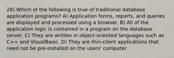 28) Which of the following is true of traditional database application programs? A) Application forms, reports, and queries are displayed and processed using a browser. B) All of the application logic is contained in a program on the database server. C) They are written in object-oriented languages such as C++ and VisualBasic. D) They are thin-client applications that need not be pre-installed on the users' computer