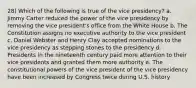 28) Which of the following is true of the vice presidency? a. Jimmy Carter reduced the power of the vice presidency by removing the vice president's office from the White House b. The Constitution assigns no executive authority to the vice president c. Daniel Webster and Henry Clay accepted nominations to the vice presidency as stepping stones to the presidency d. Presidents in the nineteenth century paid more attention to their vice presidents and granted them more authority e. The constitutional powers of the vice president of the vice presidency have been increased by Congress twice during U.S. history