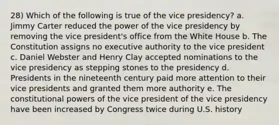 28) Which of the following is true of the vice presidency? a. Jimmy Carter reduced the power of the vice presidency by removing the vice president's office from the White House b. The Constitution assigns no executive authority to the vice president c. Daniel Webster and Henry Clay accepted nominations to the vice presidency as stepping stones to the presidency d. Presidents in the nineteenth century paid more attention to their vice presidents and granted them more authority e. The constitutional powers of the vice president of the vice presidency have been increased by Congress twice during U.S. history