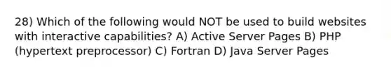 28) Which of the following would NOT be used to build websites with interactive capabilities? A) Active Server Pages B) PHP (hypertext preprocessor) C) Fortran D) Java Server Pages