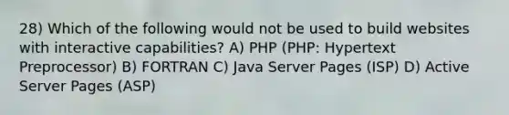 28) Which of the following would not be used to build websites with interactive capabilities? A) PHP (PHP: Hypertext Preprocessor) B) FORTRAN C) Java Server Pages (ISP) D) Active Server Pages (ASP)