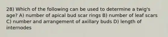 28) Which of the following can be used to determine a twig's age? A) number of apical bud scar rings B) number of leaf scars C) number and arrangement of axillary buds D) length of internodes