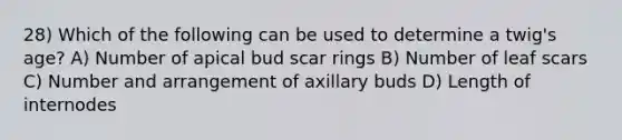 28) Which of the following can be used to determine a twig's age? A) Number of apical bud scar rings B) Number of leaf scars C) Number and arrangement of axillary buds D) Length of internodes