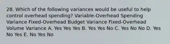 28. Which of the following variances would be useful to help control overhead spending? Variable-Overhead Spending Variance Fixed-Overhead Budget Variance Fixed-Overhead Volume Variance A. Yes Yes Yes B. Yes Yes No C. Yes No No D. Yes No Yes E. No Yes No