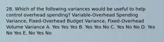 28. Which of the following variances would be useful to help control overhead spending? Variable-Overhead Spending Variance, Fixed-Overhead Budget Variance, Fixed-Overhead Volume Variance A. Yes Yes Yes B. Yes Yes No C. Yes No No D. Yes No Yes E. No Yes No