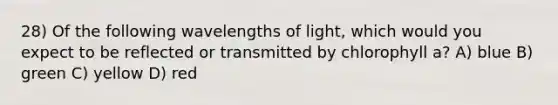 28) Of the following wavelengths of light, which would you expect to be reflected or transmitted by chlorophyll a? A) blue B) green C) yellow D) red