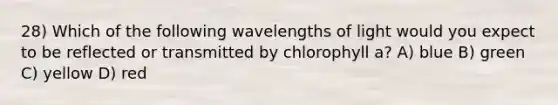 28) Which of the following wavelengths of light would you expect to be reflected or transmitted by chlorophyll a? A) blue B) green C) yellow D) red