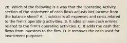 28. Which of the following is a way that the Operating Activity section of the statement of cash flows adjusts Net Income from the balance sheet? A. It subtracts all expenses and costs related to the firm's operating activities. B. It adds all non-cash entries related to the firm's operating activities. C. It adds the cash that flows from investors to the firm. D. It removes the cash used for investment purposes.