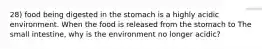 28) food being digested in the stomach is a highly acidic environment. When the food is released from the stomach to The small intestine, why is the environment no longer acidic?