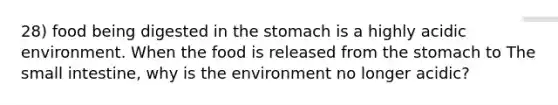 28) food being digested in the stomach is a highly acidic environment. When the food is released from the stomach to The small intestine, why is the environment no longer acidic?