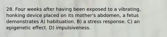 28. Four weeks after having been exposed to a vibrating, honking device placed on its mother's abdomen, a fetus demonstrates A) habituation. B) a stress response. C) an epigenetic effect. D) impulsiveness.