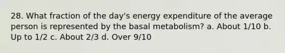 28. What fraction of the day's energy expenditure of the average person is represented by the basal metabolism? a. About 1/10 b. Up to 1/2 c. About 2/3 d. Over 9/10