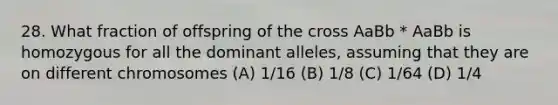 28. What fraction of offspring of the cross AaBb * AaBb is homozygous for all the dominant alleles, assuming that they are on different chromosomes (A) 1/16 (B) 1/8 (C) 1/64 (D) 1/4