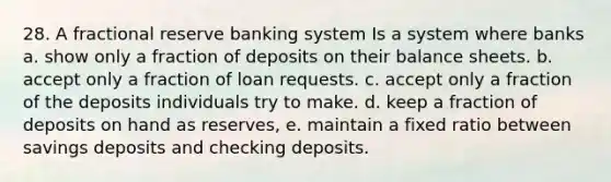 28. A fractional reserve banking system Is a system where banks a. show only a fraction of deposits on their balance sheets. b. accept only a fraction of loan requests. c. accept only a fraction of the deposits individuals try to make. d. keep a fraction of deposits on hand as reserves, e. maintain a fixed ratio between savings deposits and checking deposits.