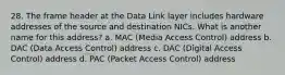 28. The frame header at the Data Link layer includes hardware addresses of the source and destination NICs. What is another name for this address? a. MAC (Media Access Control) address b. DAC (Data Access Control) address c. DAC (Digital Access Control) address d. PAC (Packet Access Control) address