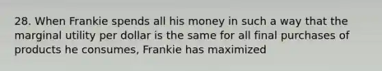 28. When Frankie spends all his money in such a way that the marginal utility per dollar is the same for all final purchases of products he consumes, Frankie has maximized