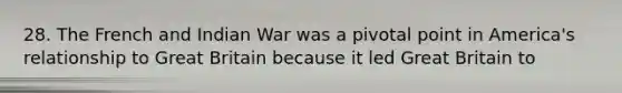 28. The French and Indian War was a pivotal point in America's relationship to Great Britain because it led Great Britain to