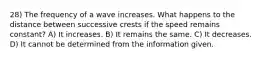 28) The frequency of a wave increases. What happens to the distance between successive crests if the speed remains constant? A) It increases. B) It remains the same. C) It decreases. D) It cannot be determined from the information given.
