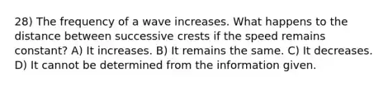 28) The frequency of a wave increases. What happens to the distance between successive crests if the speed remains constant? A) It increases. B) It remains the same. C) It decreases. D) It cannot be determined from the information given.