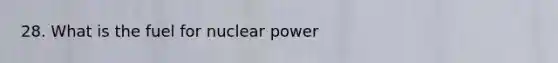 28. What is the fuel for nuclear power