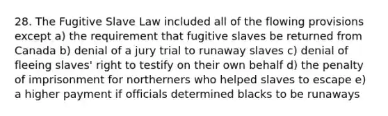 28. The Fugitive Slave Law included all of the flowing provisions except a) the requirement that fugitive slaves be returned from Canada b) denial of a jury trial to runaway slaves c) denial of fleeing slaves' right to testify on their own behalf d) the penalty of imprisonment for northerners who helped slaves to escape e) a higher payment if officials determined blacks to be runaways