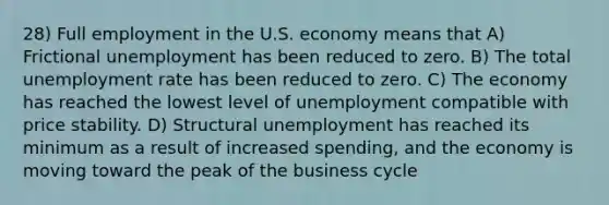 28) Full employment in the U.S. economy means that A) Frictional unemployment has been reduced to zero. B) The total unemployment rate has been reduced to zero. C) The economy has reached the lowest level of unemployment compatible with price stability. D) Structural unemployment has reached its minimum as a result of increased spending, and the economy is moving toward the peak of the business cycle