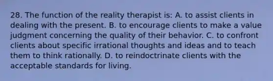 28. The function of the reality therapist is: A. to assist clients in dealing with the present. B. to encourage clients to make a value judgment concerning the quality of their behavior. C. to confront clients about specific irrational thoughts and ideas and to teach them to think rationally. D. to reindoctrinate clients with the acceptable standards for living.