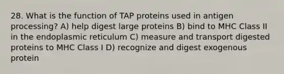 28. What is the function of TAP proteins used in antigen processing? A) help digest large proteins B) bind to MHC Class II in the endoplasmic reticulum C) measure and transport digested proteins to MHC Class I D) recognize and digest exogenous protein