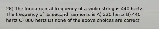 28) The fundamental frequency of a violin string is 440 hertz. The frequency of its second harmonic is A) 220 hertz B) 440 hertz C) 880 hertz D) none of the above choices are correct