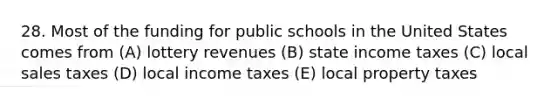 28. Most of the funding for public schools in the United States comes from (A) lottery revenues (B) state income taxes (C) local sales taxes (D) local income taxes (E) local property taxes