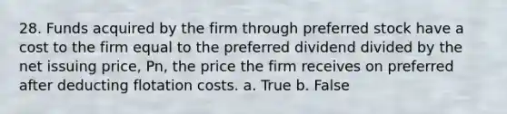 28. Funds acquired by the firm through preferred stock have a cost to the firm equal to the preferred dividend divided by the net issuing price, Pn, the price the firm receives on preferred after deducting flotation costs. a. True b. False