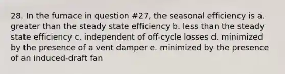 28. In the furnace in question #27, the seasonal efficiency is a. greater than the steady state efficiency b. less than the steady state efficiency c. independent of off-cycle losses d. minimized by the presence of a vent damper e. minimized by the presence of an induced-draft fan