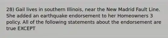 28) Gail lives in southern Illinois, near the New Madrid Fault Line. She added an earthquake endorsement to her Homeowners 3 policy. All of the following statements about the endorsement are true EXCEPT