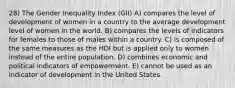 28) The Gender Inequality Index (GII) A) compares the level of development of women in a country to the average development level of women in the world. B) compares the levels of indicators for females to those of males within a country. C) is composed of the same measures as the HDI but is applied only to women instead of the entire population. D) combines economic and political indicators of empowerment. E) cannot be used as an indicator of development in the United States.