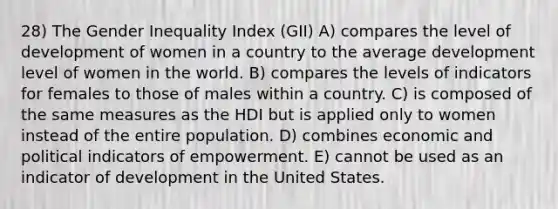 28) The Gender Inequality Index (GII) A) compares the level of development of women in a country to the average development level of women in the world. B) compares the levels of indicators for females to those of males within a country. C) is composed of the same measures as the HDI but is applied only to women instead of the entire population. D) combines economic and political indicators of empowerment. E) cannot be used as an indicator of development in the United States.