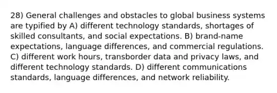 28) General challenges and obstacles to global business systems are typified by A) different technology standards, shortages of skilled consultants, and social expectations. B) brand-name expectations, language differences, and commercial regulations. C) different work hours, transborder data and privacy laws, and different technology standards. D) different communications standards, language differences, and network reliability.