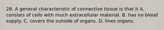 28. A general characteristic of <a href='https://www.questionai.com/knowledge/kYDr0DHyc8-connective-tissue' class='anchor-knowledge'>connective tissue</a> is that it A. consists of cells with much extracellular material. B. has no blood supply. C. covers the outside of organs. D. lines organs.