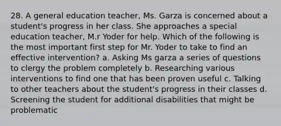 28. A general education teacher, Ms. Garza is concerned about a student's progress in her class. She approaches a special education teacher, M.r Yoder for help. Which of the following is the most important first step for Mr. Yoder to take to find an effective intervention? a. Asking Ms garza a series of questions to clergy the problem completely b. Researching various interventions to find one that has been proven useful c. Talking to other teachers about the student's progress in their classes d. Screening the student for additional disabilities that might be problematic