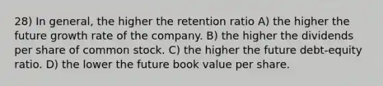 28) In general, the higher the retention ratio A) the higher the future growth rate of the company. B) the higher the dividends per share of common stock. C) the higher the future debt-equity ratio. D) the lower the future book value per share.