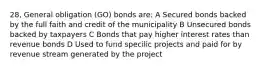 28, General obligation (GO) bonds are: A Secured bonds backed by the full faith and credit of the municipality B Unsecured bonds backed by taxpayers C Bonds that pay higher interest rates than revenue bonds D Used to fund specilic projects and paid for by revenue stream generated by the project