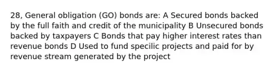 28, General obligation (GO) bonds are: A Secured bonds backed by the full faith and credit of the municipality B Unsecured bonds backed by taxpayers C Bonds that pay higher interest rates than revenue bonds D Used to fund specilic projects and paid for by revenue stream generated by the project