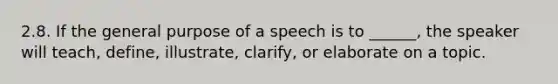 2.8. If the general purpose of a speech is to ______, the speaker will teach, define, illustrate, clarify, or elaborate on a topic.