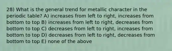 28) What is the general trend for metallic character in <a href='https://www.questionai.com/knowledge/kIrBULvFQz-the-periodic-table' class='anchor-knowledge'>the periodic table</a>? A) increases from left to right, increases from bottom to top B) increases from left to right, decreases from bottom to top C) decreases from left to right, increases from bottom to top D) decreases from left to right, decreases from bottom to top E) none of the above