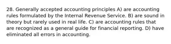 28. Generally accepted accounting principles A) are accounting rules formulated by the Internal Revenue Service. B) are sound in theory but rarely used in real life. C) are accounting rules that are recognized as a general guide for financial reporting. D) have eliminated all errors in accounting.