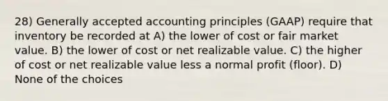 28) Generally accepted accounting principles (GAAP) require that inventory be recorded at A) the lower of cost or fair market value. B) the lower of cost or net realizable value. C) the higher of cost or net realizable value less a normal profit (floor). D) None of the choices