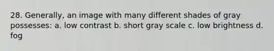 28. Generally, an image with many different shades of gray possesses: a. low contrast b. short gray scale c. low brightness d. fog