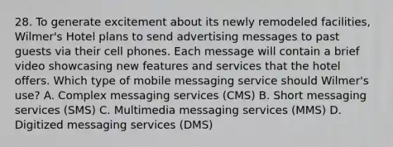 28. To generate excitement about its newly remodeled facilities, Wilmer's Hotel plans to send advertising messages to past guests via their cell phones. Each message will contain a brief video showcasing new features and services that the hotel offers. Which type of mobile messaging service should Wilmer's use? A. Complex messaging services (CMS) B. Short messaging services (SMS) C. Multimedia messaging services (MMS) D. Digitized messaging services (DMS)