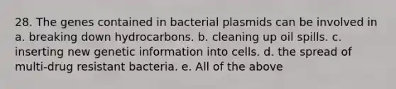 28. The genes contained in bacterial plasmids can be involved in a. breaking down hydrocarbons. b. cleaning up oil spills. c. inserting new genetic information into cells. d. the spread of multi-drug resistant bacteria. e. All of the above