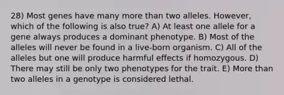 28) Most genes have many <a href='https://www.questionai.com/knowledge/keWHlEPx42-more-than' class='anchor-knowledge'>more than</a> two alleles. However, which of the following is also true? A) At least one allele for a gene always produces a dominant phenotype. B) Most of the alleles will never be found in a live-born organism. C) All of the alleles but one will produce harmful effects if homozygous. D) There may still be only two phenotypes for the trait. E) More than two alleles in a genotype is considered lethal.